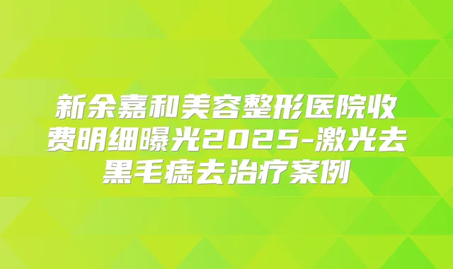 新余嘉和美容整形医院收费明细曝光2025-激光去黑毛痣去案例