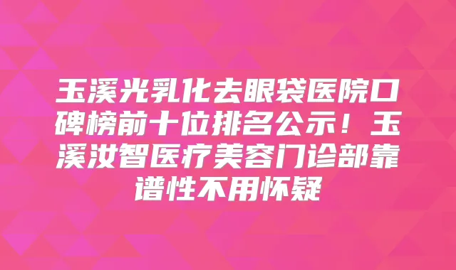 玉溪光乳化去眼袋医院口碑榜前十位排名公示！玉溪汝智医疗美容门诊部靠谱性不用怀疑