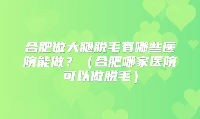 合肥做大腿脱毛有哪些医院能做？（合肥哪家医院可以做脱毛）