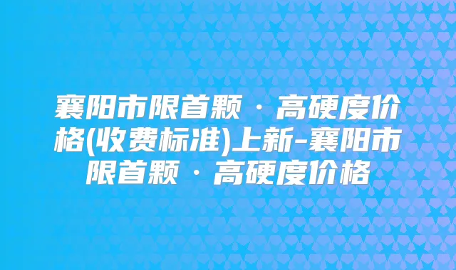 襄阳市限首颗·高硬度价格(收费标准)上新-襄阳市限首颗·高硬度价格