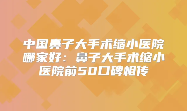 中国鼻子大手术缩小医院哪家好：鼻子大手术缩小医院前50口碑相传