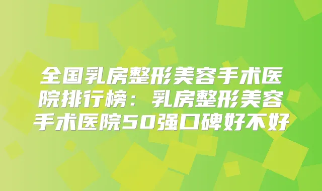 全国乳房整形美容手术医院排行榜：乳房整形美容手术医院50强口碑好不好