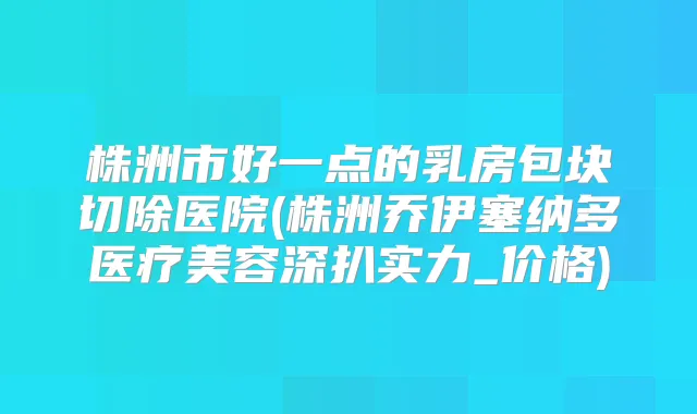 株洲市好一点的乳房包块切除医院(株洲乔伊塞纳多医疗美容深扒实力_价格)