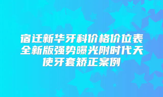 宿迁新华牙科价格价位表全新版强势曝光附时代天使牙套矫正案例