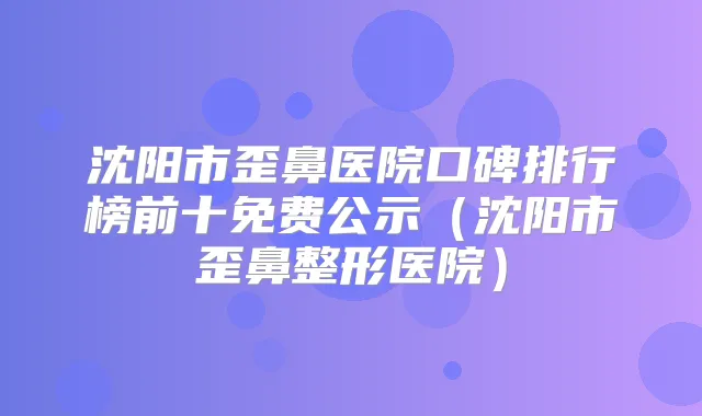 沈阳市歪鼻医院口碑排行榜前十免费公示（沈阳市歪鼻整形医院）