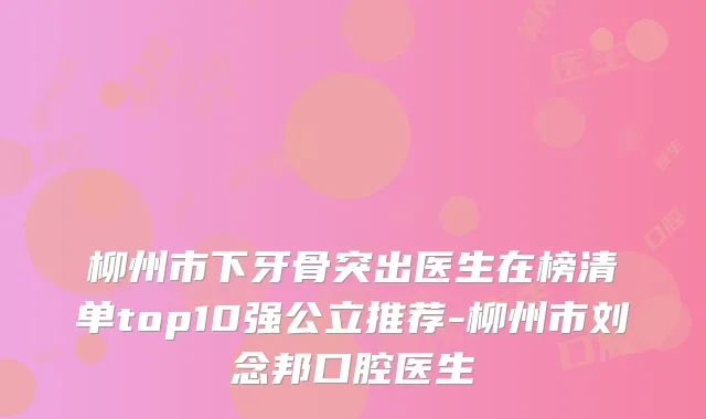 柳州市下牙骨突出医生在榜清单top10强公立推荐-柳州市刘念邦口腔医生