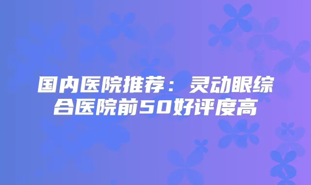 国内医院推荐:灵动眼综合医院前50好评度高