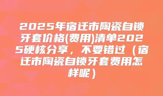 2025年宿迁市陶瓷自锁牙套价格(费用)清单2025硬核分享，不要错过（宿迁市陶瓷自锁牙套费用怎样呢）