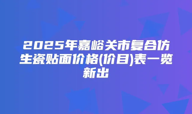 2025年嘉峪关市复合仿生瓷贴面价格(价目)表一览新出