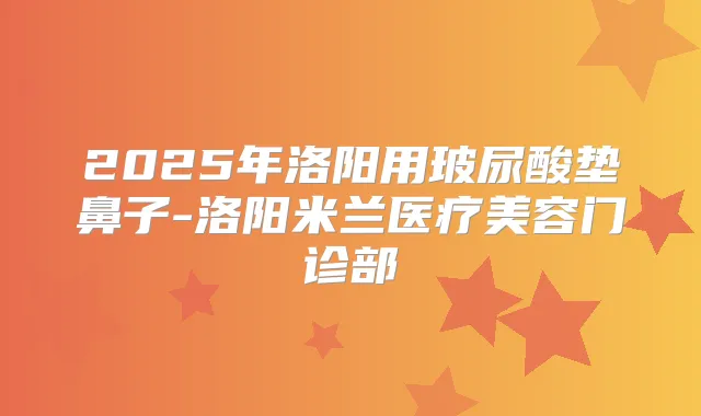 2025年洛阳用玻尿酸垫鼻子-洛阳米兰医疗美容门诊部