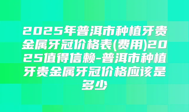 2025年普洱市种植牙贵金属牙冠价格表(费用)2025值得信赖-普洱市种植牙贵金属牙冠价格应该是多少