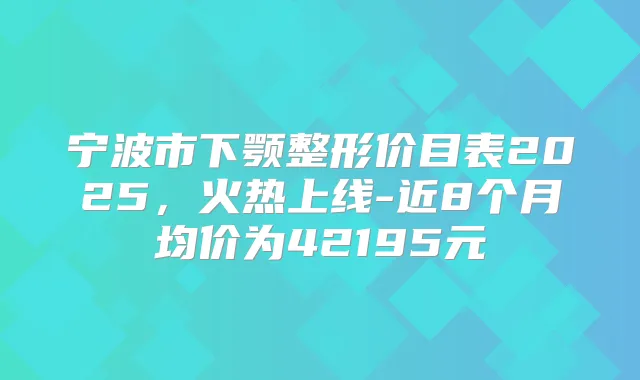 宁波市下颚整形价目表2025，火热上线-近8个月均价为42195元