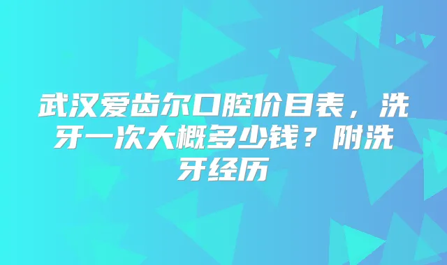 武汉爱齿尔口腔价目表，洗牙一次大概多少钱？附洗牙经历