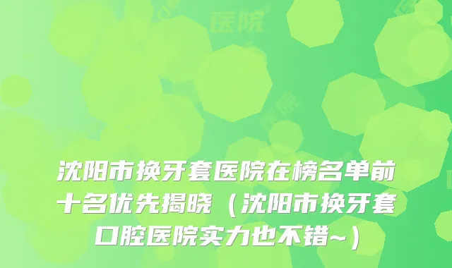 沈阳市换牙套医院在榜名单前十名优先揭晓(沈阳市换牙套口腔医院实力也不错~)