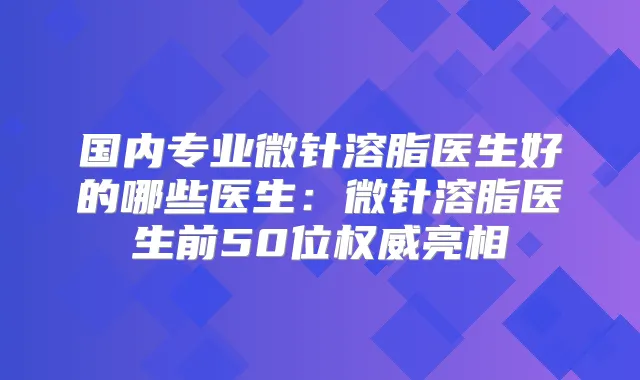 国内专业微针溶脂医生好的哪些医生：微针溶脂医生前50位亮相