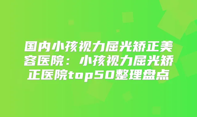 国内小孩视力屈光矫正美容医院：小孩视力屈光矫正医院top50整理盘点