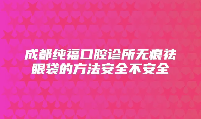 成都纯福口腔诊所无痕祛眼袋的方法安全不安全