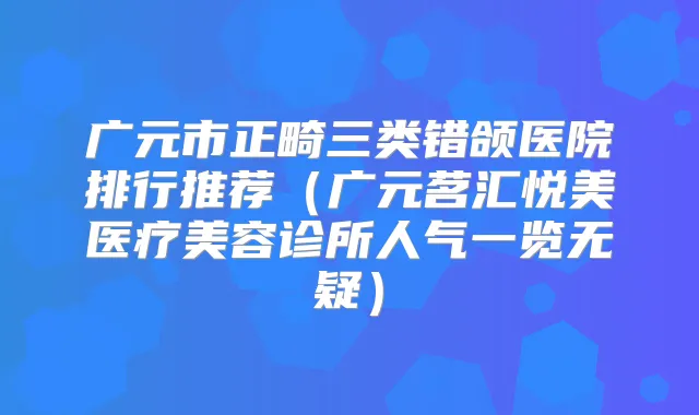 广元市正畸三类错颌医院排行推荐(广元茗汇悦美医疗美容诊所人气一览无疑)