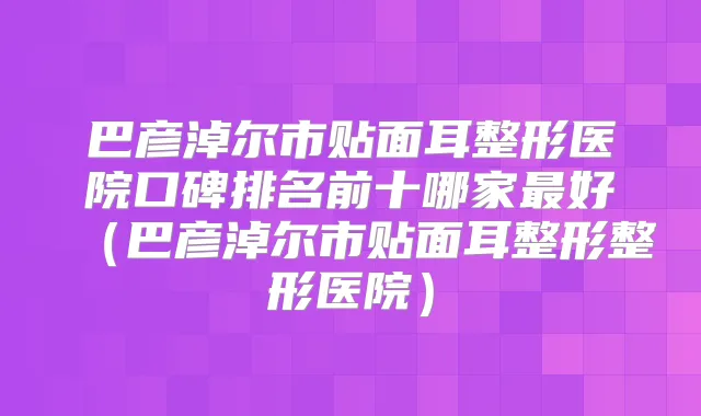 巴彦淖尔市贴面耳整形医院口碑排名前十哪家好（巴彦淖尔市贴面耳整形整形医院）