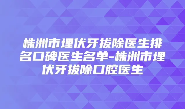 株洲市埋伏牙拔除医生排名口碑医生名单-株洲市埋伏牙拔除口腔医生