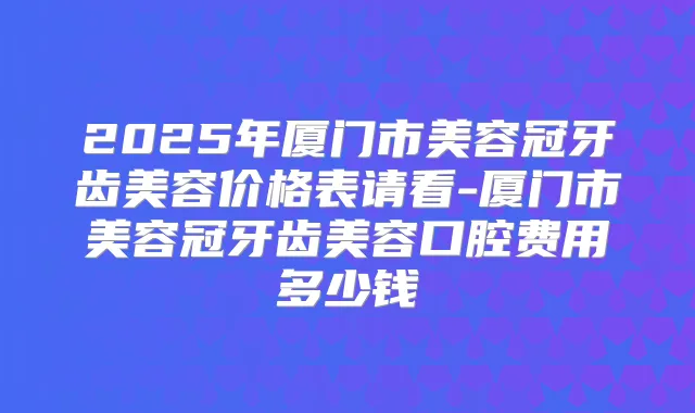 2025年厦门市美容冠牙齿美容价格表请看-厦门市美容冠牙齿美容口腔费用多少钱