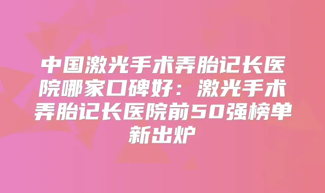 中国激光手术弄胎记长医院哪家口碑好：激光手术弄胎记长医院前50强榜单新出炉