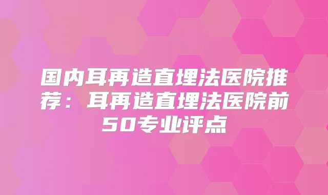 国内耳再造直埋法医院推荐：耳再造直埋法医院前50专业评点
