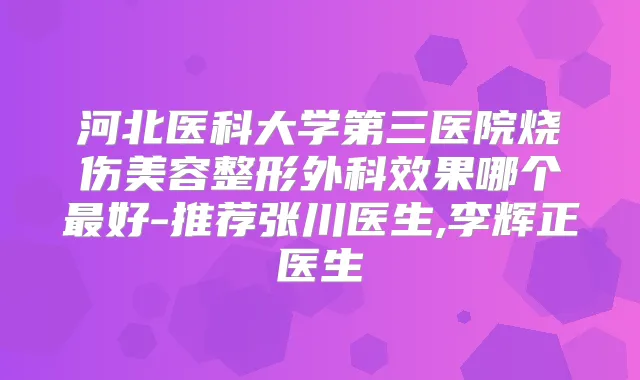 河北医科大学第三医院烧伤美容整形外科效果哪个好-推荐张川医生,李辉正医生
