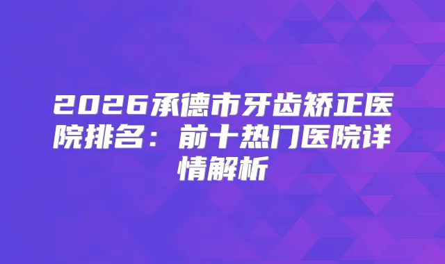 2026承德市牙齿矫正医院排名：前十热门医院详情解析