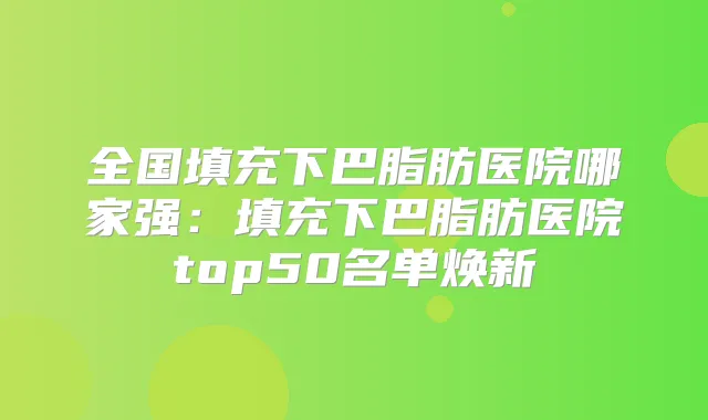 全国填充下巴脂肪医院哪家强：填充下巴脂肪医院top50名单焕新
