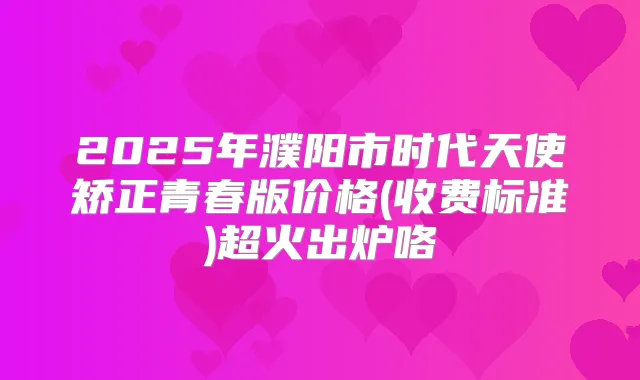 2025年濮阳市时代天使矫正青春版价格(收费标准)超火出炉咯