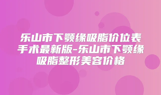 乐山市下颚缘吸脂价位表手术新版-乐山市下颚缘吸脂整形美容价格