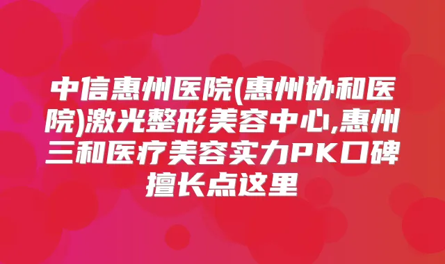 中信惠州医院(惠州协和医院)激光整形美容中心,惠州三和医疗美容实力PK口碑擅长点这里