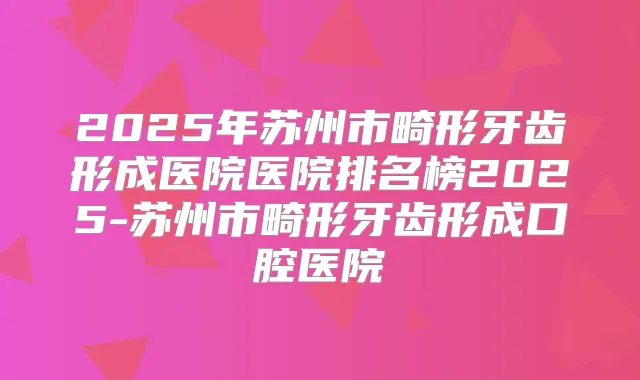 2025年苏州市畸形牙齿形成医院医院排名榜2025-苏州市畸形牙齿形成口腔医院