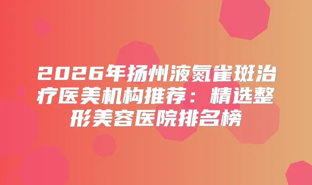 2026年扬州液氮雀斑医美机构推荐：精选整形美容医院排名榜