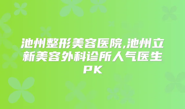 池州整形美容医院,池州立新美容外科诊所人气医生PK