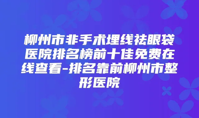 柳州市非手术埋线祛眼袋医院排名榜前十佳免费在线查看-排名靠前柳州市整形医院