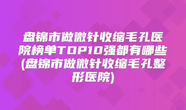 盘锦市做微针收缩毛孔医院榜单TOP10强都有哪些(盘锦市做微针收缩毛孔整形医院)