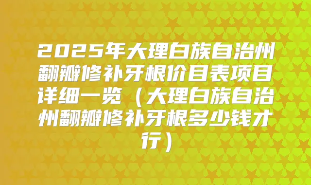 2025年大理白族自治州翻瓣修补牙根价目表项目详细一览（大理白族自治州翻瓣修补牙根多少钱才行）