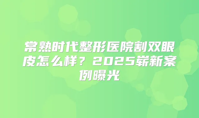 常熟时代整形医院割双眼皮怎么样?2025崭新案例曝光