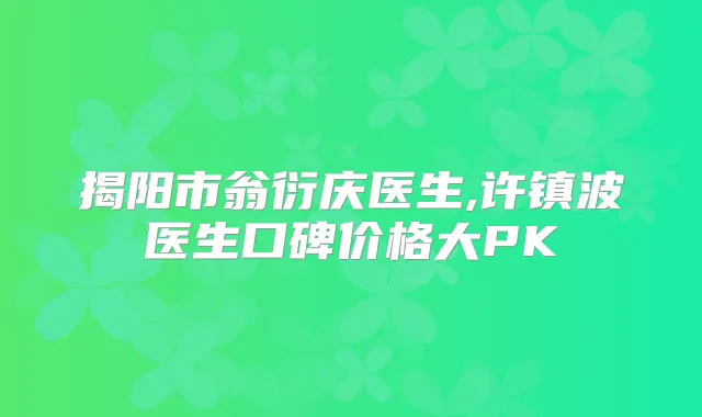 揭阳市翁衍庆医生,许镇波医生口碑价格大PK