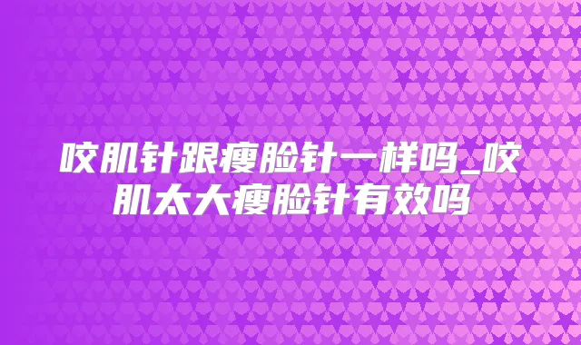 咬肌针跟瘦脸针一样吗_咬肌太大瘦脸针有效吗