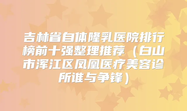 吉林省自体隆乳医院排行榜前十强整理推荐（白山市浑江区凤凰医疗美容诊所谁与争锋）