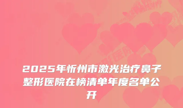 2025年忻州市激光鼻子整形医院在榜清单年度名单公开