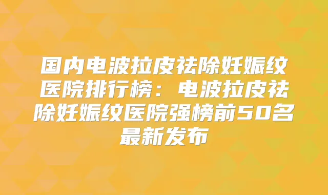 国内电波拉皮祛除妊娠纹医院排行榜：电波拉皮祛除妊娠纹医院强榜前50名新发布