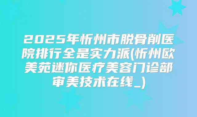 2025年忻州市脱骨削医院排行全是实力派(忻州欧美苑迷你医疗美容门诊部审美技术在线_)