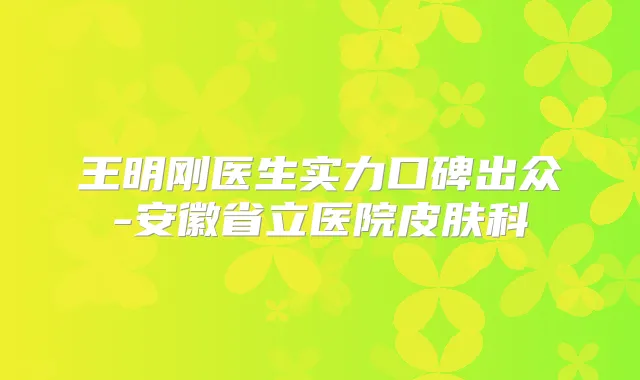 王明刚医生实力口碑出众-安徽省立医院皮肤科