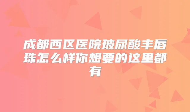 成都西区医院玻尿酸丰唇珠怎么样你想要的这里都有