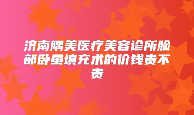 济南隅美医疗美容诊所脸部卧蚕填充术的价钱贵不贵