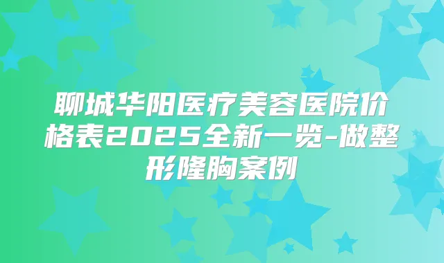 聊城华阳医疗美容医院价格表2025全新一览-做整形隆胸案例
